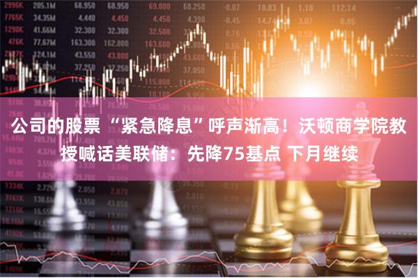 公司的股票 “紧急降息”呼声渐高！沃顿商学院教授喊话美联储：先降75基点 下月继续