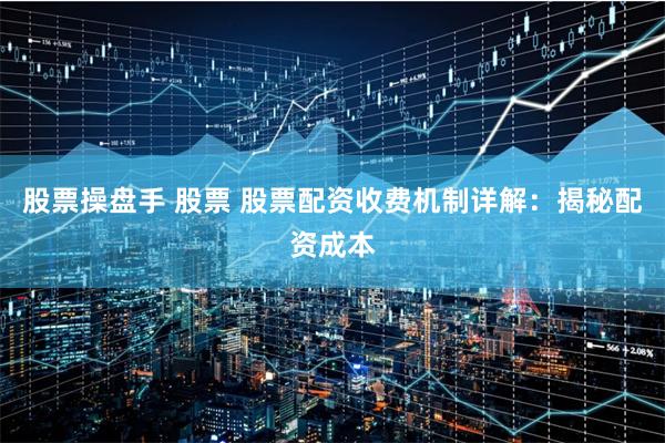 股票操盘手 股票 股票配资收费机制详解：揭秘配资成本