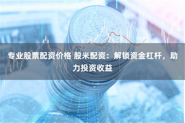 专业股票配资价格 股米配资：解锁资金杠杆，助力投资收益