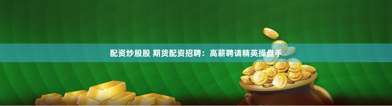 配资炒股股 期货配资招聘：高薪聘请精英操盘手