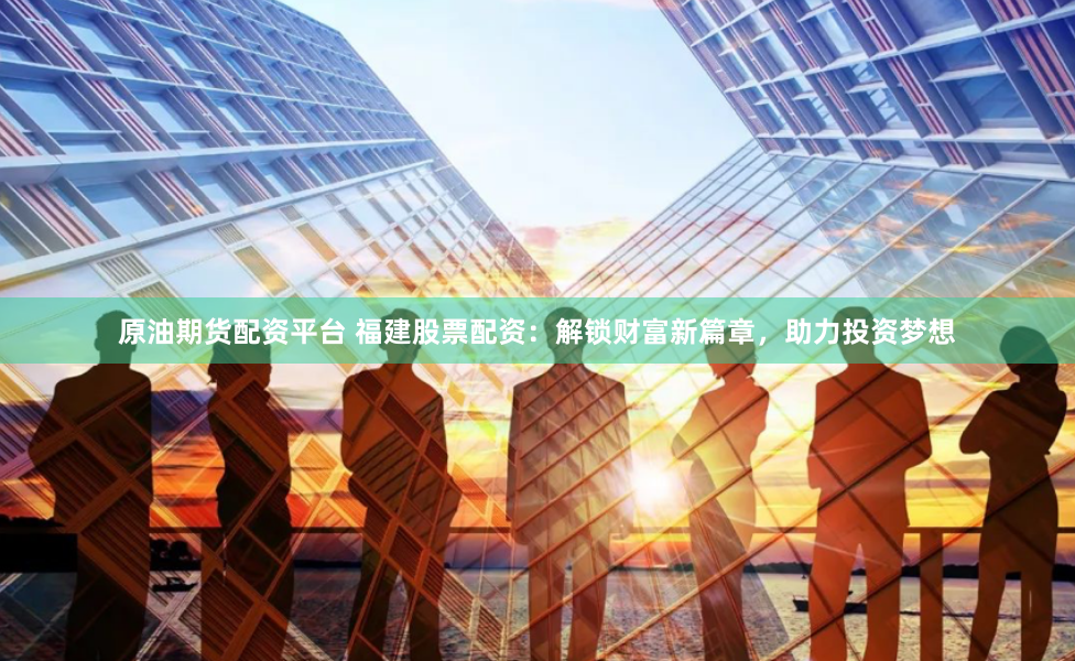 原油期货配资平台 福建股票配资：解锁财富新篇章，助力投资梦想