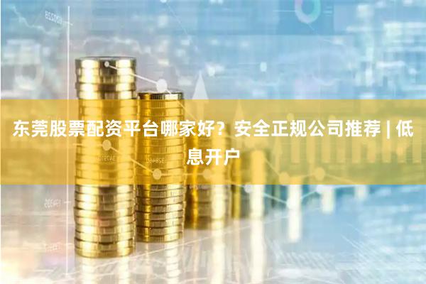 东莞股票配资平台哪家好？安全正规公司推荐 | 低息开户