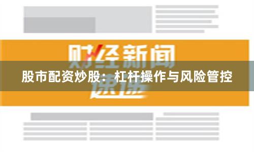 股市配资炒股：杠杆操作与风险管控